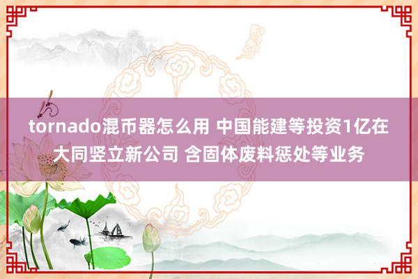 tornado混币器怎么用 中国能建等投资1亿在大同竖立新公司 含固体废料惩处等业务